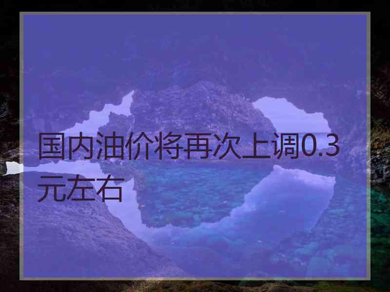 国内油价将再次上调0.3元左右