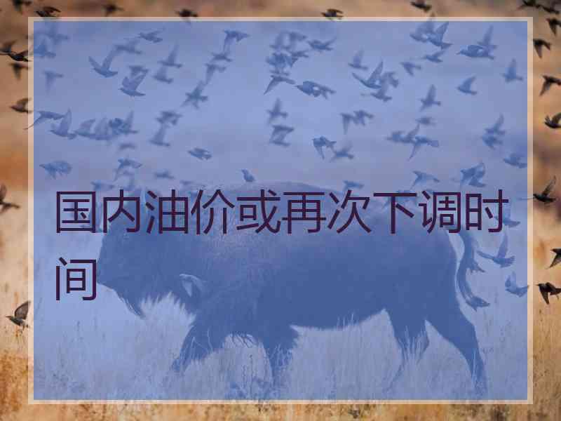 国内油价或再次下调时间