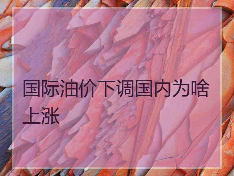 国际油价下调国内为啥上涨