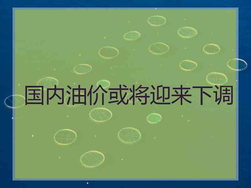 国内油价或将迎来下调