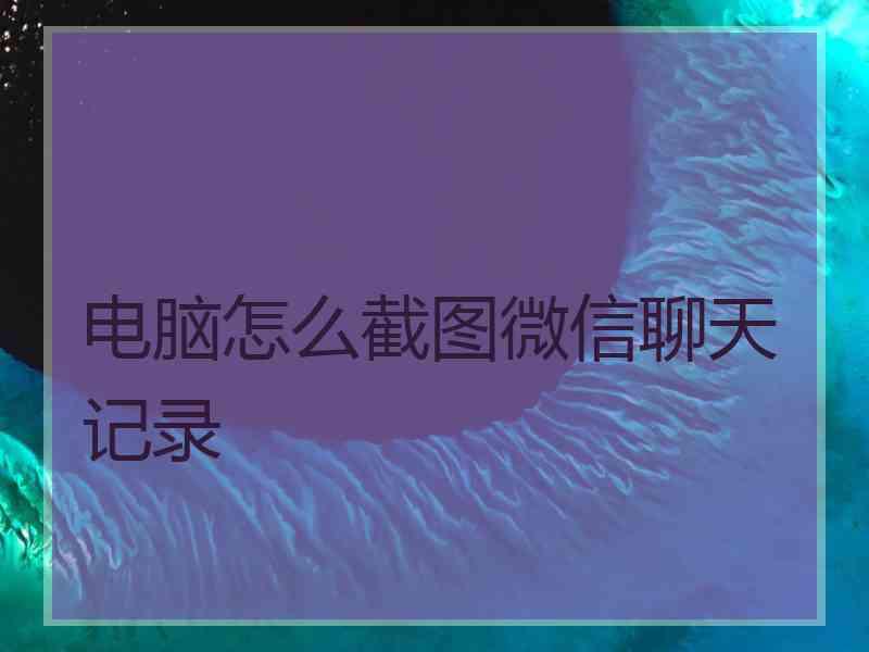 电脑怎么截图微信聊天记录