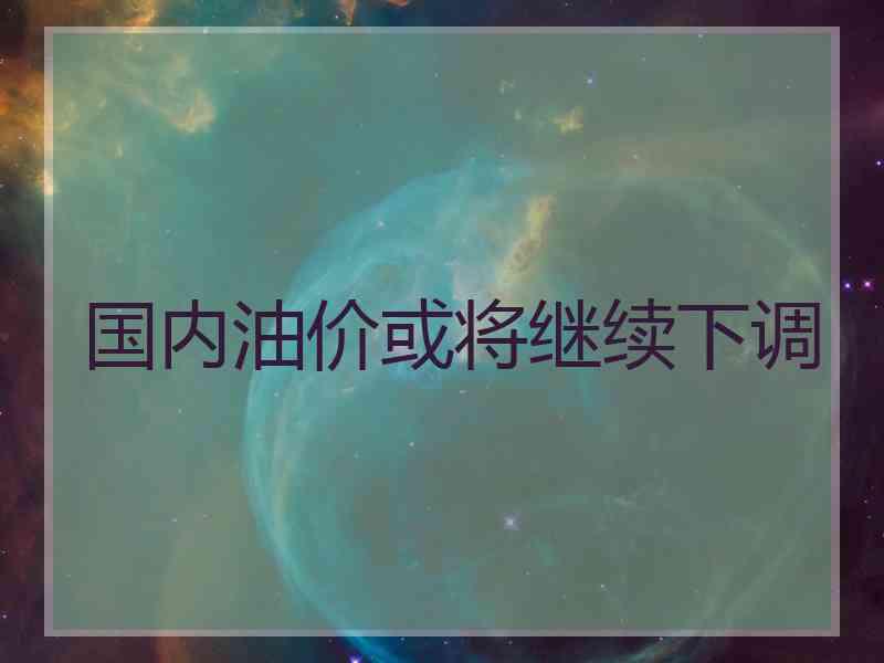 国内油价或将继续下调